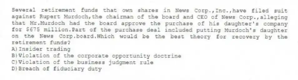 Several retirement funds that own shares in News Corp.,Inc.,have filed suit against Rupert Murdoch,the chairman of the board and CEO of News Corp.,alleging that Mr.Murdoch had the board approve the purchase of his daughter's company for $675 million.Part of the purchase deal included putting Murdoch's daughter on the News Corp.board.Which would be the best theory for recovery by the retirement funds?
A)Insider trading
B)Violation of the corporate opportunity doctrine
C)Violation of the business judgment rule
D)Breach of fiduciary duty
