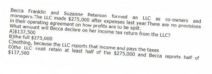 Becca Franklin and Suzanne Peterson formed an LLC as co-owners and managers.The LLC made $275,000 after expenses last year.There are no provisions in their operating agreement on how profits are to be split.​
-What amount will Becca declare on her income tax return from the LLC?​
A)​$137,500
B)​the full $275,000
C)nothing, because the LLC reports that income and pays the taxes
D)the LLC must retain at least half of the $275,000 and Becca reports half of $137,500