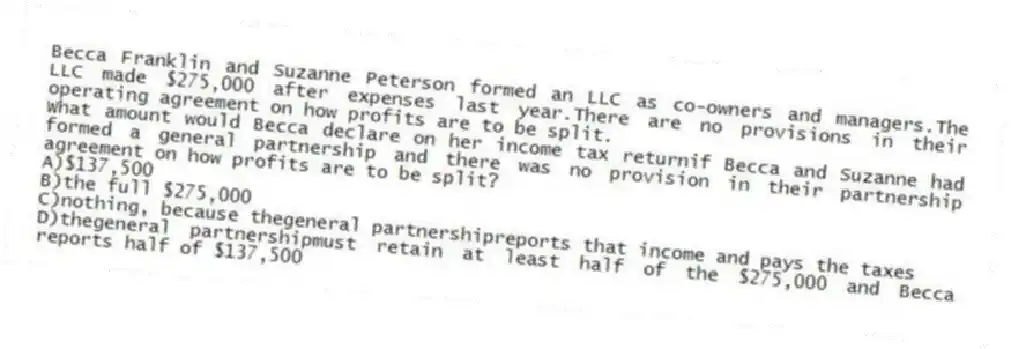 Becca Franklin and Suzanne Peterson formed an LLC as co-owners and managers.The LLC made $275,000 after expenses last year.There are no provisions in their operating agreement on how profits are to be split.
-What amount would Becca declare on her income tax returnif Becca and Suzanne had formed a general partnership and there was no provision in their partnership agreement on how profits are to be split?
A)$137,500
B)the full $275,000
C)nothing, because thegeneral partnershipreports that income and pays the taxes
D)thegeneral partnershipmust retain at least half of the $275,000 and Becca reports half of $137,500