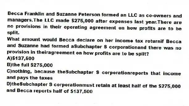 Becca Franklin and Suzanne Peterson formed an LLC as co-owners and managers.The LLC made $275,000 after expenses last year.There are no provisions in their operating agreement on how profits are to be split.
-What amount would Becca declare on her income tax returnif Becca and Suzanne had formed aSubchapter S corporationand there was no provision in theiragreement on how profits are to be split?
A)$137,500
B)the full $275,000
C)nothing, because theSubchapter S corporationreports that income and pays the taxes
D)theSubchapter S corporationmust retain at least half of the $275,000 and Becca reports half of $137,500