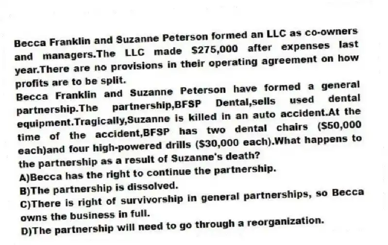 Becca Franklin and Suzanne Peterson formed an LLC as co-owners and managers.The LLC made $275,000 after expenses last year.There are no provisions in their operating agreement on how profits are to be split.
-Becca Franklin and Suzanne Peterson have formed a general partnership.The partnership,BFSP Dental,sells used dental equipment.Tragically,Suzanne is killed in an auto accident.At the time of the accident,BFSP has two dental chairs ($50,000 each)and four high-powered drills ($30,000 each).What happens to the partnership as a result of Suzanne's death?
A)Becca has the right to continue the partnership.
B)The partnership is dissolved.
C)There is right of survivorship in general partnerships, so Becca owns the business in full.
D)The partnership will need to go through a reorganization.