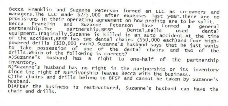 Becca Franklin and Suzanne Peterson formed an LLC as co-owners and managers.The LLC made $275,000 after expenses last year.There are no provisions in their operating agreement on how profits are to be split.
-Becca Franklin and Suzanne Peterson have formed a general partnership.The partnership,BFSP Dental,sells used dental equipment.Tragically,Suzanne is killed in an auto accident.At the time of the accident,BFSP has two dental chairs ($50,000 each)and four high-powered drills ($30,000 each).Suzanne's husband says that he just wants to take possession of one of the dental chairs and two of the drills.Which of the following is correct?
A)Suzanne's husband has a right to one-half of the partnership inventory.
B)Suzanne's husband has no right in the partnership or its inventory since the right of survivorship leaves Becca with the business.
C)The chairs and drills belong to BFSP and cannot be taken by Suzanne's husband.
D)After the business is restructured, Suzanne's husband can have the chair and drills.