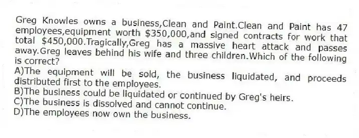 Greg Knowles owns a business,Clean and Paint.Clean and Paint has 47 employees,equipment worth $350,000,and signed contracts for work that total $450,000.Tragically,Greg has a massive heart attack and passes away.Greg leaves behind his wife and three children.Which of the following is correct?
A)The equipment will be sold, the business liquidated, and proceeds distributed first to the employees.
B)The business could be liquidated or continued by Greg's heirs.
C)The business is dissolved and cannot continue.
D)The employees now own the business.