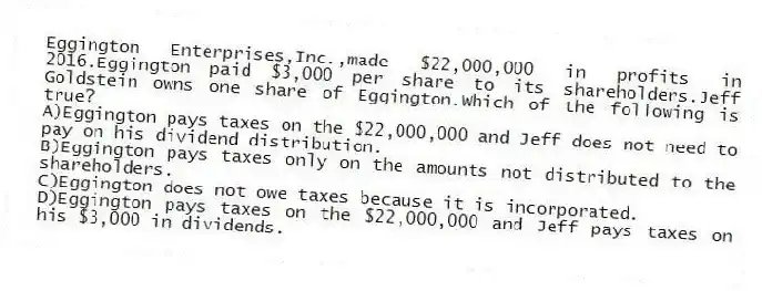 Eggington Enterprises,Inc.,made $22,000,000 in profits in 2016.Eggington paid $3,000 per share to its shareholders.Jeff Goldstein owns one share of Eggington.Which of the following is true?
A)Eggington pays taxes on the $22,000,000 and Jeff does not need to pay on his dividend distribution.
B)Eggington pays taxes only on the amounts not distributed to the shareholders.
C)Eggington does not owe taxes because it is incorporated.
D)Eggington pays taxes on the $22,000,000 and Jeff pays taxes on his $3,000 in dividends.