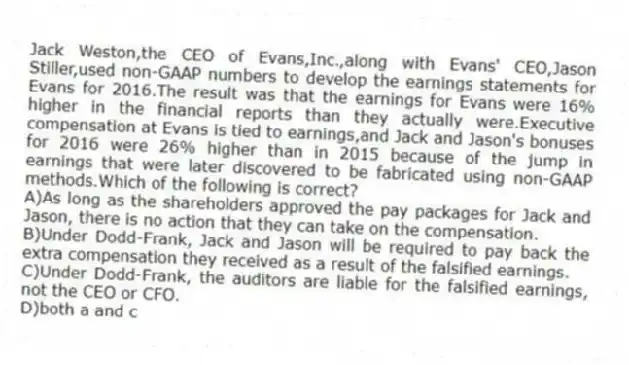 Jack Weston,the CEO of Evans,Inc.,along with Evans' CEO,Jason Stiller,used non-GAAP numbers to develop the earnings statements for Evans for 2016.The result was that the earnings for Evans were 16% higher in the financial reports than they actually were.Executive compensation at Evans is tied to earnings,and Jack and Jason's bonuses for 2016 were 26% higher than in 2015 because of the jump in earnings that were later discovered to be fabricated using non-GAAP methods.Which of the following is correct?
A)As long as the shareholders approved the pay packages for Jack and Jason, there is no action that they can take on the compensation.
B)Under Dodd-Frank, Jack and Jason will be required to pay back the extra compensation they received as a result of the falsified earnings.
C)Under Dodd-Frank, the auditors are liable for the falsified earnings, not the CEO or CFO.
D)both a and c