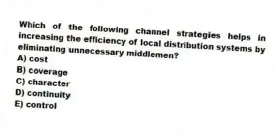 Which of the following channel strategies helps in increasing the efficiency of local distribution systems by eliminating unnecessary middlemen?
A) cost
B) coverage
C) character
D) continuity
E) control