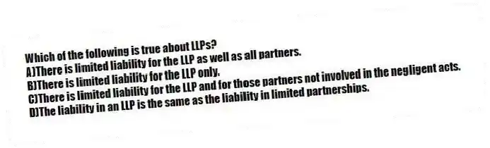 Which of the following is true about LLPs?
A)There is limited liability for the LLP as well as all partners.
B)There is limited liability for the LLP only.
C)There is limited liability for the LLP and for those partners not involved in the negligent acts.
D)The liability in an LLP is the same as the liability in limited partnerships.