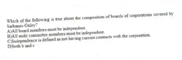 Which of the following is true about the composition of boards of corporations covered by Sarbanes-Oxley?
A)All board members must be independent.
B)All audit committee members must be independent.
C)Independence is defined as not having current contracts with the corporation.
D)both b and c