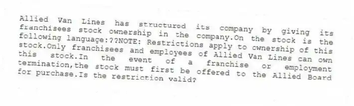 Allied Van Lines has structured its company by giving its franchisees stock ownership in the company.On the stock is the following language:??NOTE: Restrictions apply to ownership of this stock.Only franchisees and employees of Allied Van Lines can own this stock.In the event of a franchise or employment termination,the stock must first be offered to the Allied Board for purchase.Is the restriction valid?