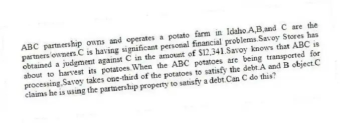 ABC partnership owns and operates a potato farm in Idaho.A,B,and C are the partners/owners.C is having significant personal financial problems.Savoy Stores has obtained a judgment against C in the amount of $l2,341.Savoy knows that ABC is about to harvest its potatoes.When the ABC potatoes are being transported for processing,Savoy takes one-third of the potatoes to satisfy the debt.A and B object.C claims he is using the partnership property to satisfy a debt.Can C do this?