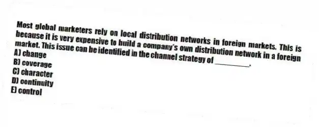 Most global marketers rely on local distribution networks in foreign markets. This is because it is very expensive to build a company's own distribution network in a foreign market. This issue can be identified in the channel strategy of ________.
A) change
B) coverage
C) character
D) continuity
E) control