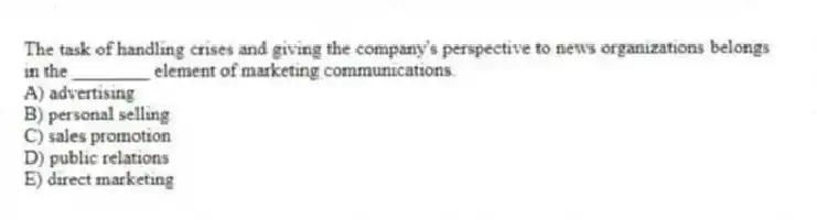 The task of handling crises and giving the company's perspective to news organizations belongs in the ________ element of marketing communications.
A) advertising
B) personal selling
C) sales promotion
D) public relations
E) direct marketing