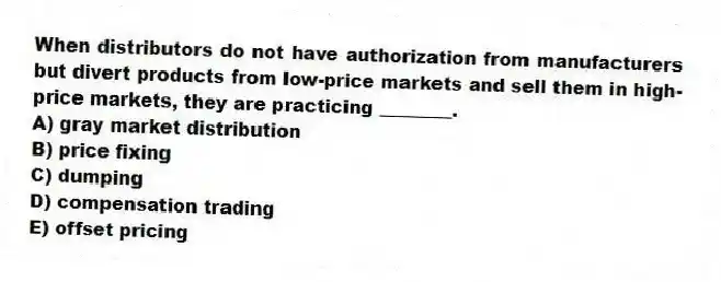 When distributors do not have authorization from manufacturers but divert products from low-price markets and sell them in high-price markets, they are practicing ________.
A) gray market distribution
B) price fixing
C) dumping
D) compensation trading
E) offset pricing