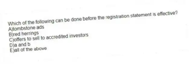 Which of the following can be done before the registration statement is effective?
A)tombstone ads
B)red herrings
C)offers to sell to accredited investors
D)a and b
E)all of the above