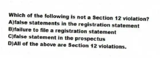 Which of the following is not a Section 12 violation?
A)false statements in the registration statement
B)failure to file a registration statement
C)false statement in the prospectus
D)All of the above are Section 12 violations.