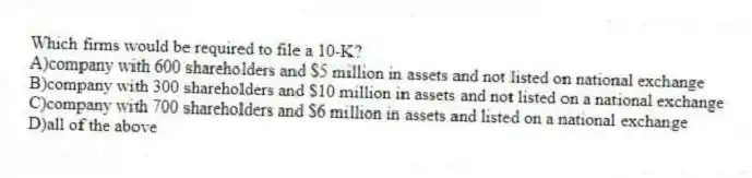 Which firms would be required to file a 10-K?
A)company with 600 shareholders and $5 million in assets and not listed on national exchange
B)company with 300 shareholders and $10 million in assets and not listed on a national exchange
C)company with 700 shareholders and $6 million in assets and listed on a national exchange
D)all of the above