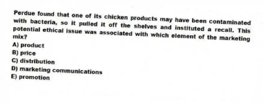 Perdue found that one of its chicken products may have been contaminated with bacteria, so it pulled it off the shelves and instituted a recall. This potential ethical issue was associated with which element of the marketing mix?
A) product
B) price
C) distribution
D) marketing communications
E) promotion