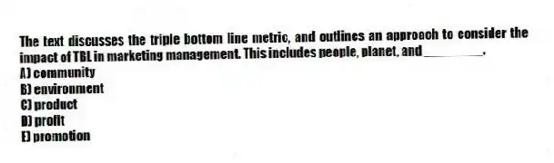 The text discusses the triple bottom line metric, and outlines an approach to consider the impact of TBL in marketing management. This includes people, planet, and ________.
A) community
B) environment
C) product
D) profit
E) promotion