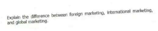 Explain the difference between foreign marketing, international marketing, and global marketing.