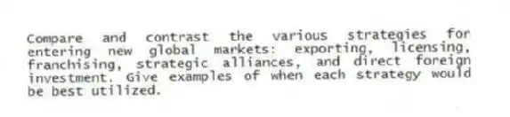 Compare and contrast the various strategies for entering new global markets: exporting, licensing, franchising, strategic alliances, and direct foreign investment. Give examples of when each strategy would be best utilized.