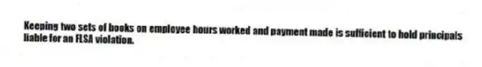 Keeping two sets of books on employee hours worked and payment made is sufficient to hold principals liable for an FLSA violation.