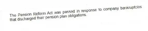 The Pension Reform Act was passed in response to company bankruptcies that discharged their pension plan obligations.