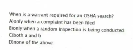When is a warrant required for an OSHA search?
A)only when a complaint has been filed
B)only when a random inspection is being conducted
C)both a and b
D)none of the above