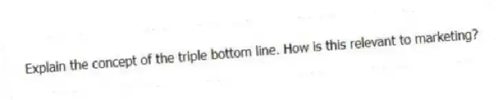 Explain the concept of the triple bottom line. How is this relevant to marketing?