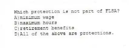 Which protection is not part of FLSA?
A)minimum wage
B)maximum hours
C)retirement benefits
D)All of the above are protections.