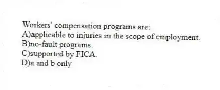 Workers' compensation programs are:
A)applicable to injuries in the scope of employment.
B)no-fault programs.
C)supported by FICA.
D)a and b only