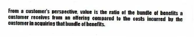 From a customer's perspective, value is the ratio of the bundle of benefits a customer receives from an offering compared to the costs incurred by the customer in acquiring that bundle of benefits.