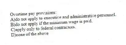 Overtime pay provisions:
A)do not apply to executive and administrative personnel.
B)do not apply if the minimum wage is paid.
C)apply only to federal contractors.
D)none of the above