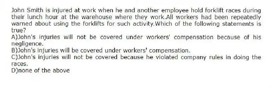 John Smith is injured at work when he and another employee hold forklift races during their lunch hour at the warehouse where they work.All workers had been repeatedly warned about using the forklifts for such activity.Which of the following statements is true?
A)John's injuries will not be covered under workers' compensation because of his negligence.
B)John's injuries will be covered under workers' compensation.
C)John's injuries will not be covered because he violated company rules in doing the races.
D)none of the above
