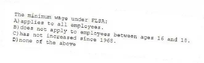 The minimum wage under FLSA:
A)applies to all employees.
B)does not apply to employees between ages 16 and 18.
C)has not increased since 1968.
D)none of the above