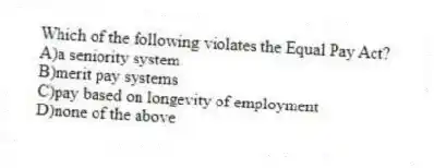 Which of the following violates the Equal Pay Act?
A)a seniority system
B)merit pay systems
C)pay based on longevity of employment
D)none of the above