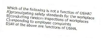 Which of the following is not a function of OSHA?
A)promulgating safety standards for the workplace
B)conducting random inspections of workplaces
C)responding to employee complaints
D)All of the above are functions of OSHA.
