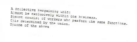 A collective bargaining unit:
A)must be exclusively within one business.
B)must consist of workers who perform the same functions.
C)is determined by the union.
D)none of the above