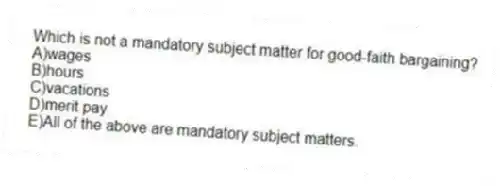 Which is not a mandatory subject matter for good-faith bargaining?
A)wages
B)hours
C)vacations
D)merit pay
E)All of the above are mandatory subject matters.