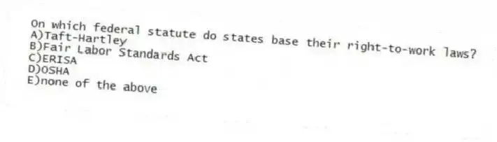 On which federal statute do states base their right-to-work laws?
A)Taft-Hartley
B)Fair Labor Standards Act
C)ERISA
D)OSHA
E)none of the above