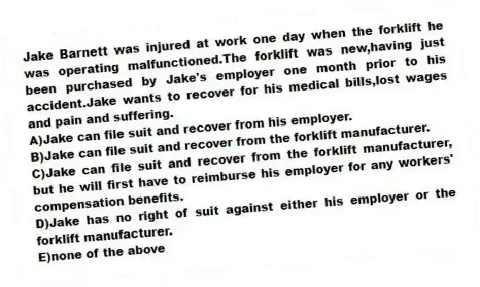 Jake Barnett was injured at work one day when the forklift he was operating malfunctioned.The forklift was new,having just been purchased by Jake's employer one month prior to his accident.Jake wants to recover for his medical bills,lost wages and pain and suffering.
A)Jake can file suit and recover from his employer.
B)Jake can file suit and recover from the forklift manufacturer.
C)Jake can file suit and recover from the forklift manufacturer, but he will first have to reimburse his employer for any workers' compensation benefits.
D)Jake has no right of suit against either his employer or the forklift manufacturer.
E)none of the above