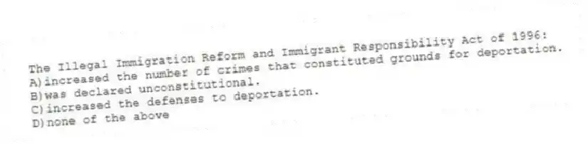 The Illegal Immigration Reform and Immigrant Responsibility Act of 1996:
A)increased the number of crimes that constituted grounds for deportation.
B)was declared unconstitutional.
C)increased the defenses to deportation.
D)none of the above