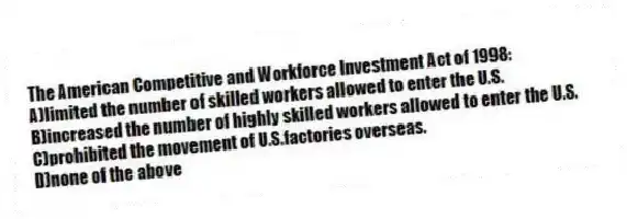 The American Competitive and Workforce Investment Act of 1998:
A)limited the number of skilled workers allowed to enter the U.S.
B)increased the number of highly skilled workers allowed to enter the U.S.
C)prohibited the movement of U.S.factories overseas.
D)none of the above