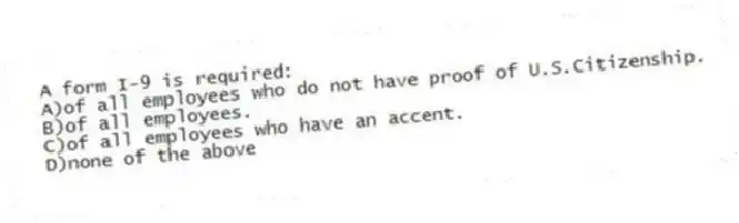 A form I-9 is required:
A)of all employees who do not have proof of U.S.Citizenship.
B)of all employees.
C)of all employees who have an accent.
D)none of the above