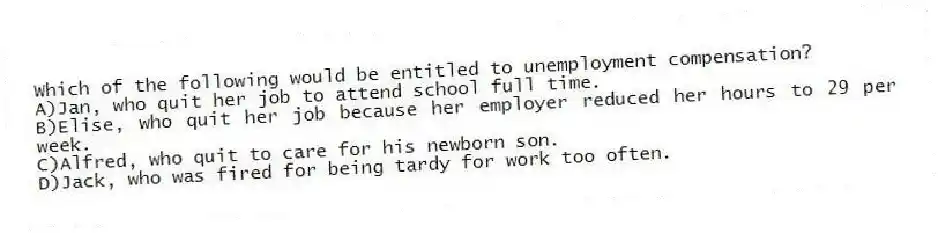 Which of the following would be entitled to unemployment compensation?
A)Jan, who quit her job to attend school full time.
B)Elise, who quit her job because her employer reduced her hours to 29 per week.
C)Alfred, who quit to care for his newborn son.
D)Jack, who was fired for being tardy for work too often.