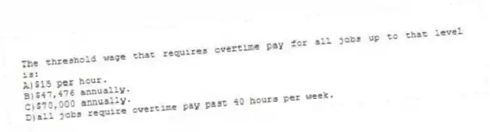 The threshold wage that requires overtime pay for all jobs up to that level is:
A)$15 per hour.
B)$47,476 annually.
C)$70,000 annually.
D)all jobs require overtime pay past 40 hours per week.