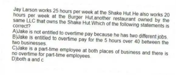 Jay Larson works 25 hours per week at the Shake Hut.He also works 20 hours per week at the Burger Hut,another restaurant owned by the same LLC that owns the Shake Hut.Which of the following statements is correct?
A)Jake is not entitled to overtime pay because he has two different jobs.
B)Jake is entitled to overtime pay for the 5 hours over 40 between the two businesses.
C)Jake is a part-time employee at both places of business and there is no overtime for part-time employees.
D)both a and c