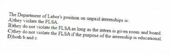 The Department of Labor's position on unpaid internships is:
A)they violate the FLSA.
B)they do not violate the FLSA as long as the intern is given room and board.
C)they do not violate the FLSA if the purpose of the internship is educational.
D)both b and c