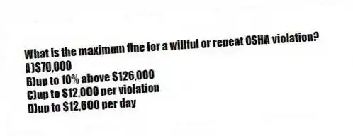 What is the maximum fine for a willful or repeat OSHA violation?
A)$70,000
B)up to 10% above $126,000
C)up to $12,000 per violation
D)up to $12,600 per day