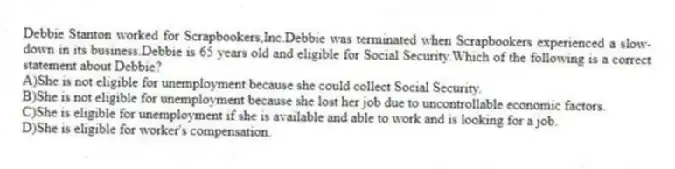 Debbie Stanton worked for Scrapbookers,Inc.Debbie was terminated when Scrapbookers experienced a slow-down in its business.Debbie is 65 years old and eligible for Social Security.Which of the following is a correct statement about Debbie?
A)She is not eligible for unemployment because she could collect Social Security.
B)She is not eligible for unemployment because she lost her job due to uncontrollable economic factors.
C)She is eligible for unemployment if she is available and able to work and is looking for a job.
D)She is eligible for worker's compensation.