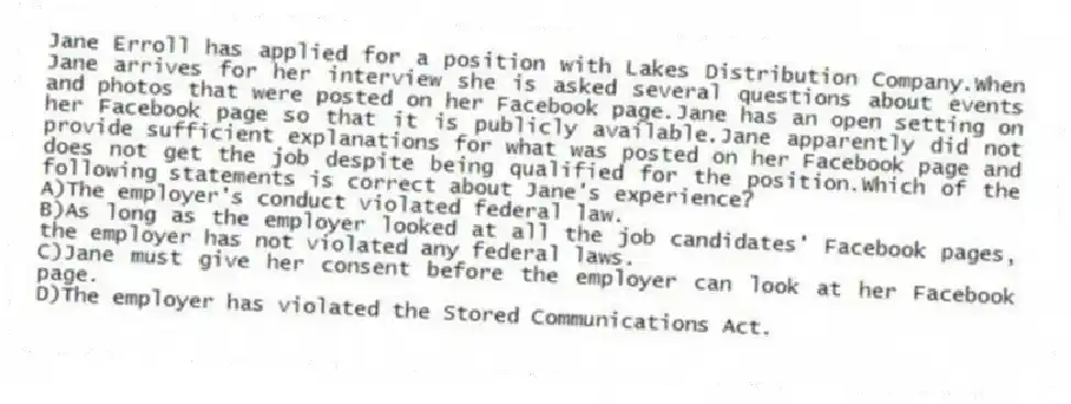 Jane Erroll has applied for a position with Lakes Distribution Company.When Jane arrives for her interview she is asked several questions about events and photos that were posted on her Facebook page.Jane has an open setting on her Facebook page so that it is publicly available.Jane apparently did not provide sufficient explanations for what was posted on her Facebook page and does not get the job despite being qualified for the position.Which of the following statements is correct about Jane's experience?
A)The employer's conduct violated federal law.
B)As long as the employer looked at all the job candidates' Facebook pages, the employer has not violated any federal laws.
C)Jane must give her consent before the employer can look at her Facebook page.
D)The employer has violated the Stored Communications Act.